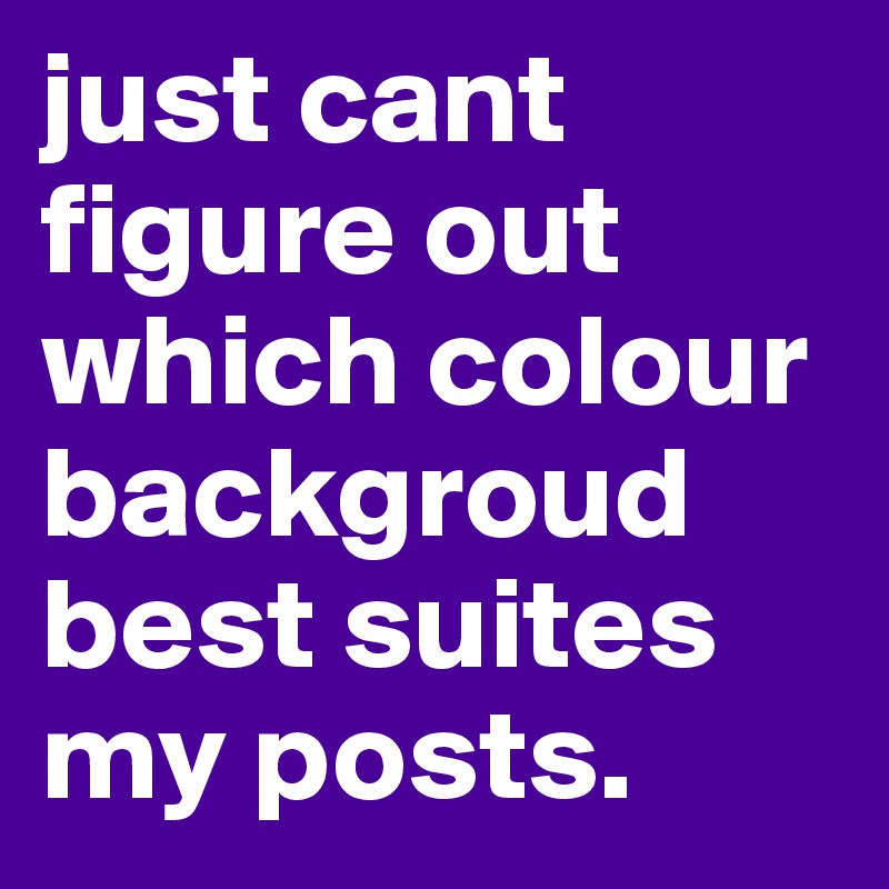 just cant figure out which colour backgroud best suites my posts. 