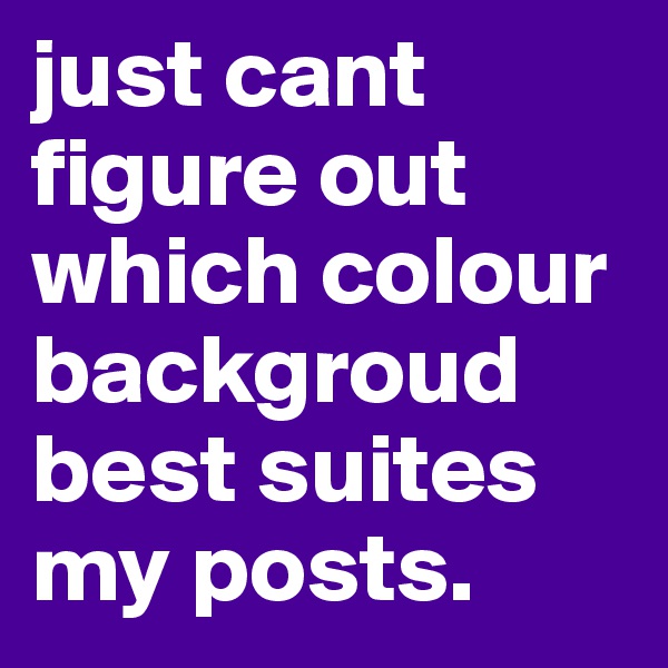 just cant figure out which colour backgroud best suites my posts. 