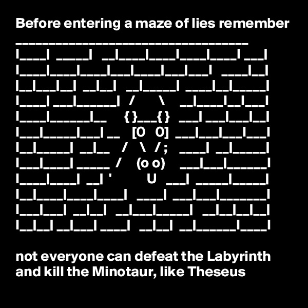 Before entering a maze of lies remember
___________________________________
I____|  _____|   __|____|____I____|____I ___| I____|____|____|___|____|___|___I   ____|__| |__|___|__|  __|__|   __|_____|  ____|__|_____| I____| ___|______|   /        \     __|____I__I___I
I____|______|__      { }___{ }   ___| ___|___|__| I___|_____|___| __    [0   0]  ___|___|___I___I
I__|_____|  __|__    /    \   / ;    ____|  __|_____| I___|____| _____  /     (o o)     ___|___|______I
I____|____|  __|  '            U   ___|  _____|_____| I__|____|____|____|   ____|  ___|___|_______I 
I___|___|  __|__|   __|___|_____|   __|__|__|__| I__|__| __|___| ____|   __|__|  __|______I____I
  
not everyone can defeat the Labyrinth and kill the Minotaur, like Theseus
