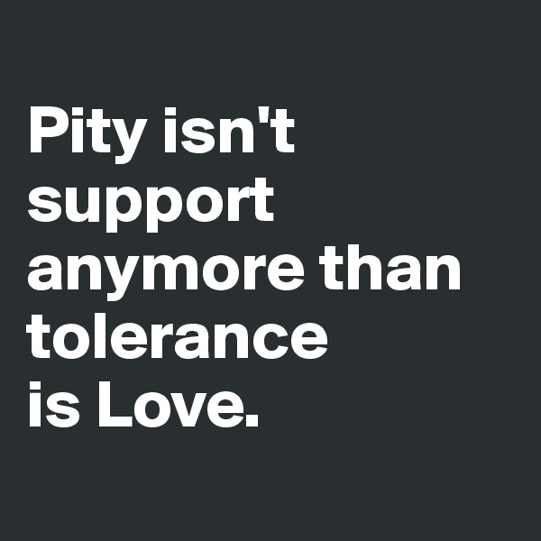 
Pity isn't support anymore than tolerance 
is Love.
