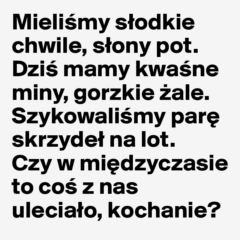 Mielismy slodkie chwile, slony pot.
Dzis mamy kwasne miny, gorzkie zale.
Szykowalismy pare skrzydel na lot.
Czy w miedzyczasie to cos z nas ulecialo, kochanie?
