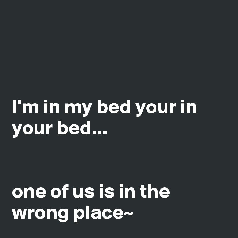 



I'm in my bed your in your bed... 


one of us is in the wrong place~