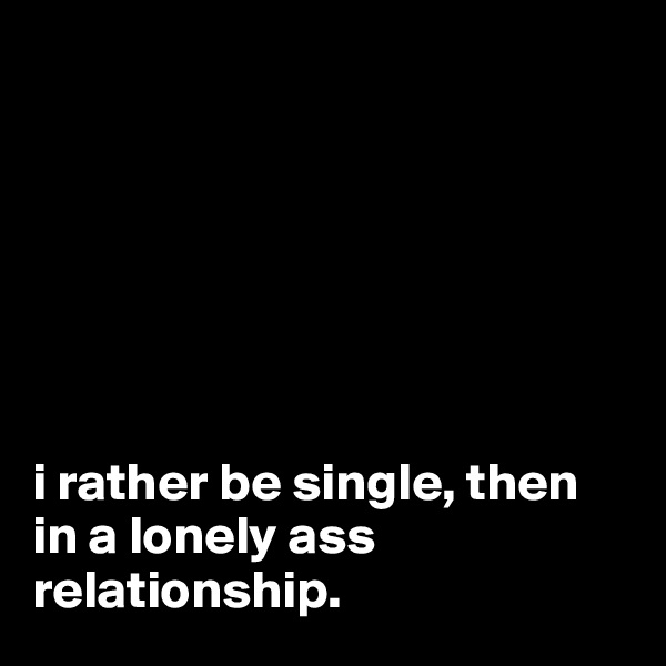 







i rather be single, then in a lonely ass relationship.