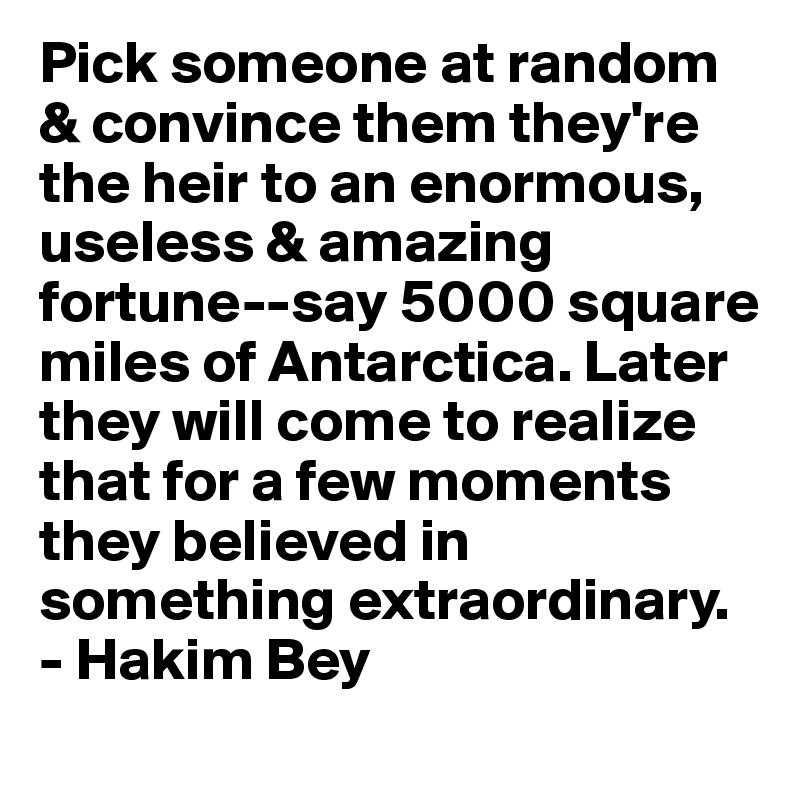 Pick someone at random & convince them they're the heir to an enormous, useless & amazing fortune--say 5000 square miles of Antarctica. Later they will come to realize that for a few moments they believed in something extraordinary. - Hakim Bey