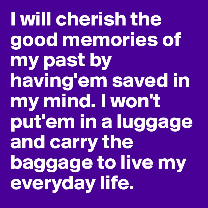 I will cherish the good memories of my past by having'em saved in my mind. I won't put'em in a luggage and carry the baggage to live my everyday life. 