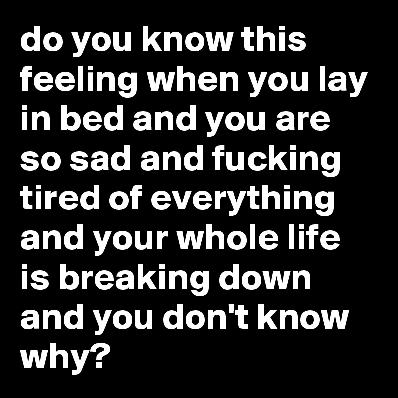 do you know this feeling when you lay in bed and you are so sad and fucking tired of everything and your whole life is breaking down and you don't know why?