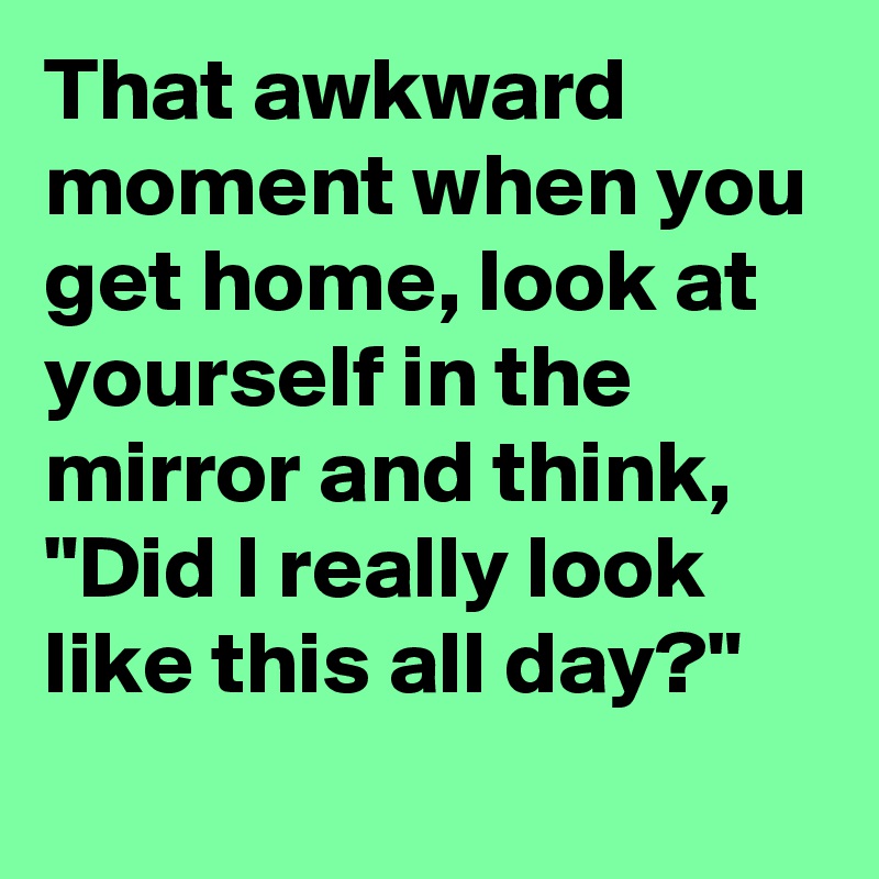That awkward moment when you get home, look at yourself in the mirror and think, "Did I really look like this all day?"

