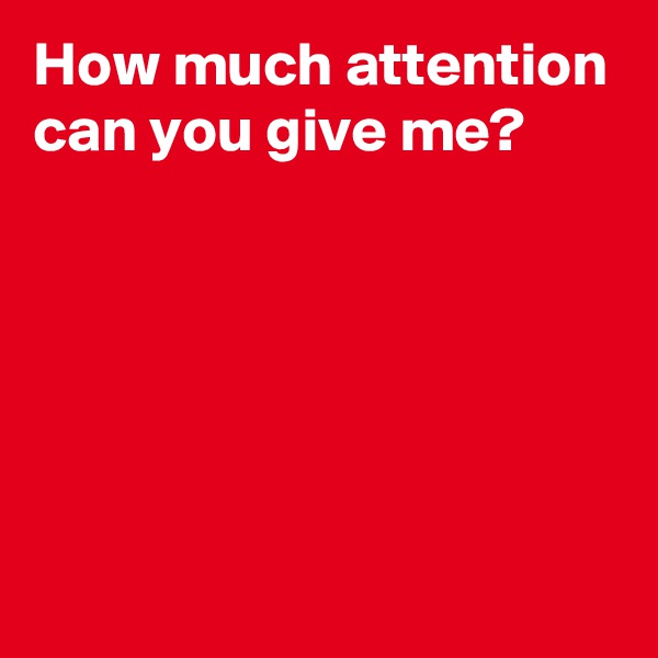 How much attention can you give me?





