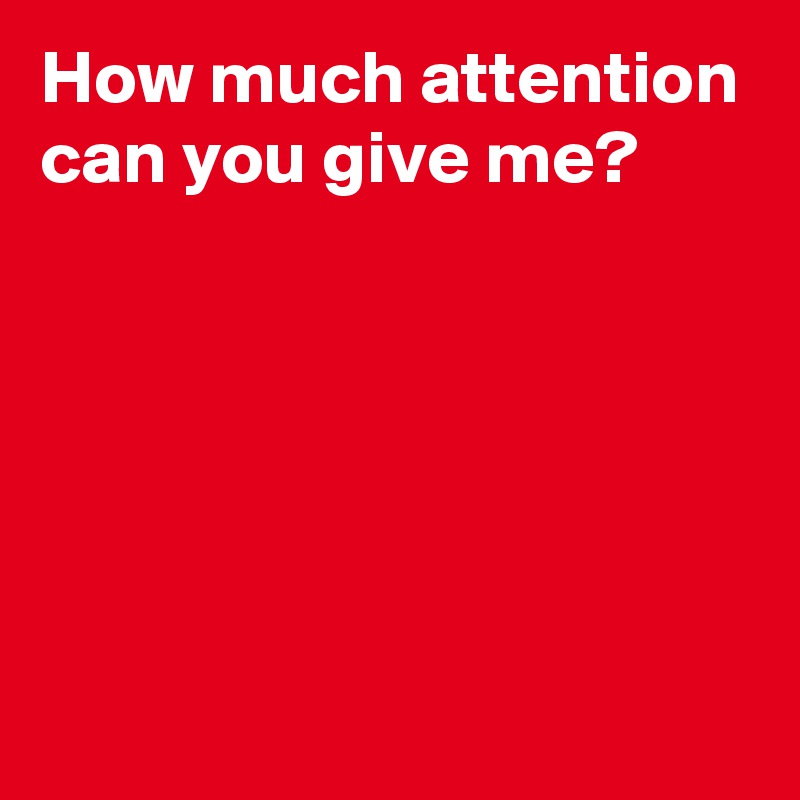 How much attention can you give me?





