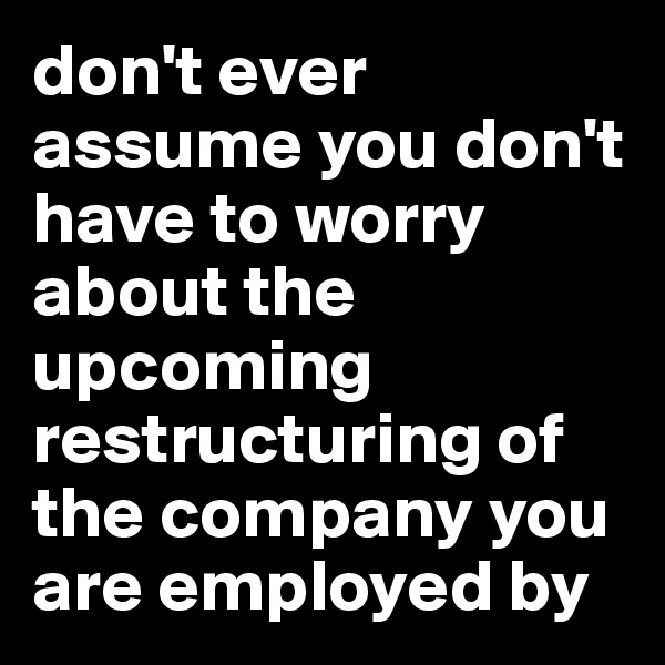 don't ever assume you don't have to worry about the upcoming restructuring of the company you are employed by