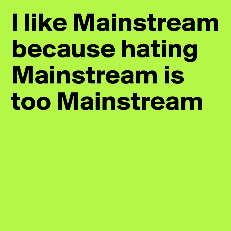 I like Mainstream because hating Mainstream is too Mainstream


