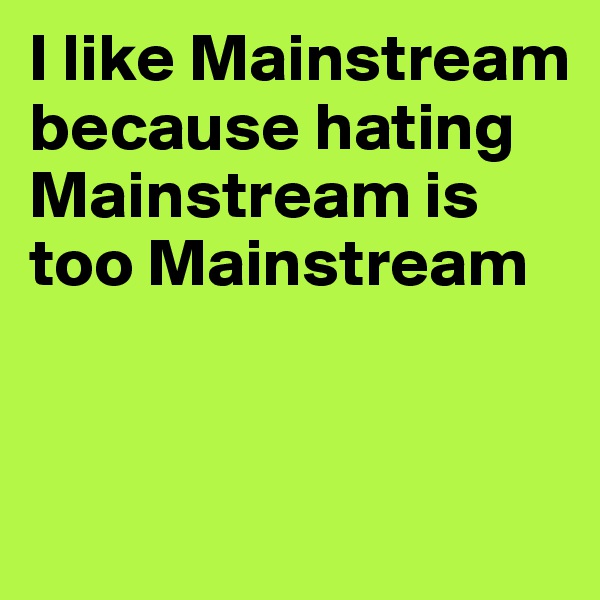 I like Mainstream because hating Mainstream is too Mainstream


