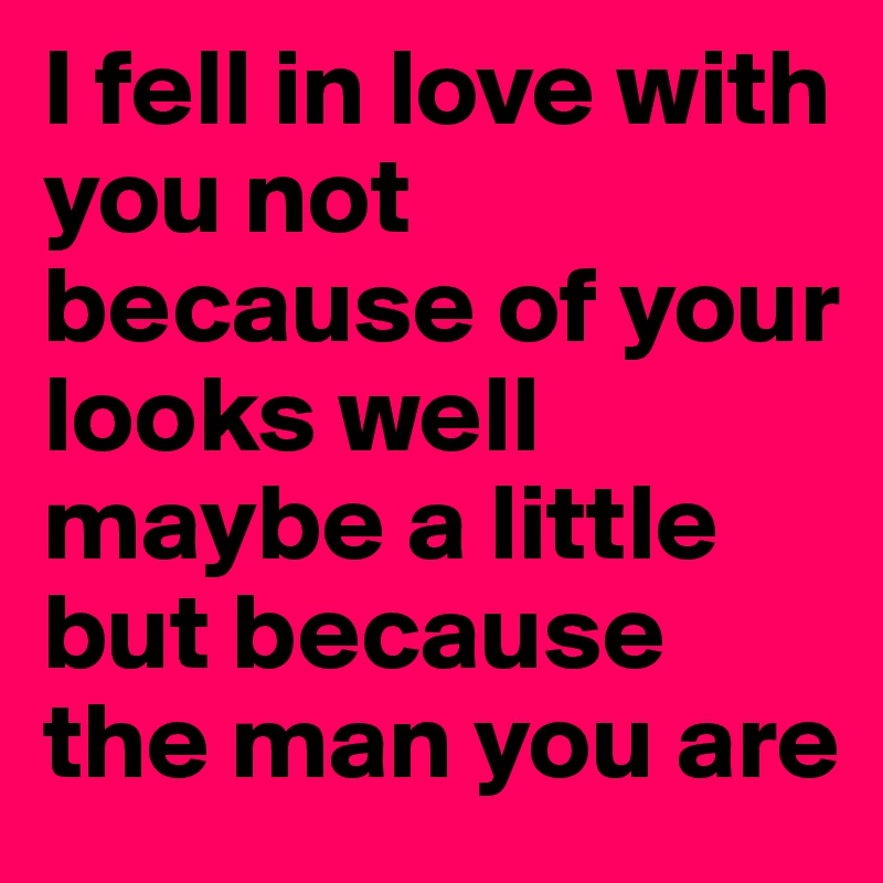 I fell in love with you not because of your looks well maybe a little but because the man you are
