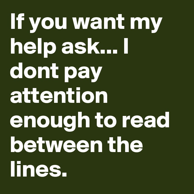 If you want my help ask... I dont pay attention enough to read between the lines.
