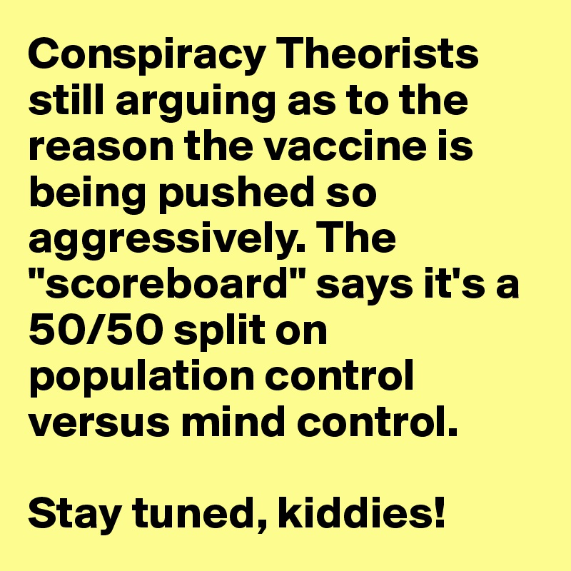 Conspiracy Theorists still arguing as to the reason the vaccine is being pushed so aggressively. The "scoreboard" says it's a 50/50 split on population control versus mind control. 

Stay tuned, kiddies!
