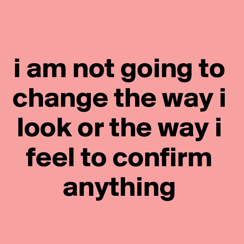 
i am not going to change the way i look or the way i feel to confirm anything
