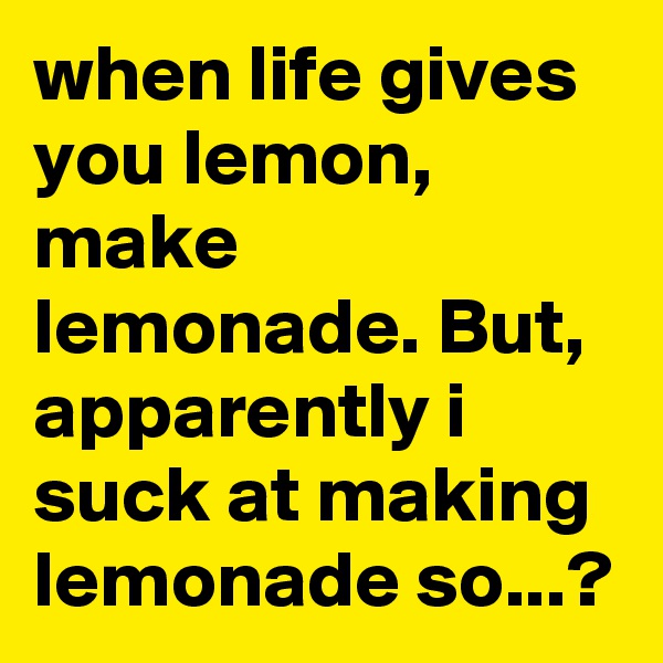 when life gives you lemon, make lemonade. But, apparently i suck at making lemonade so...?