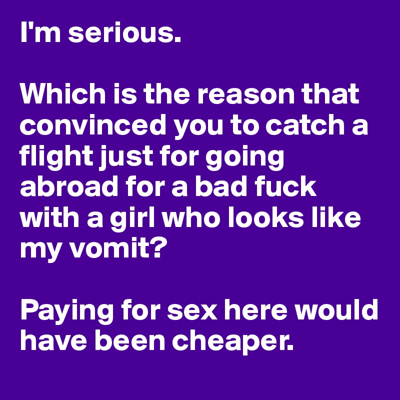 I'm serious. 

Which is the reason that convinced you to catch a flight just for going abroad for a bad fuck with a girl who looks like my vomit?

Paying for sex here would have been cheaper.