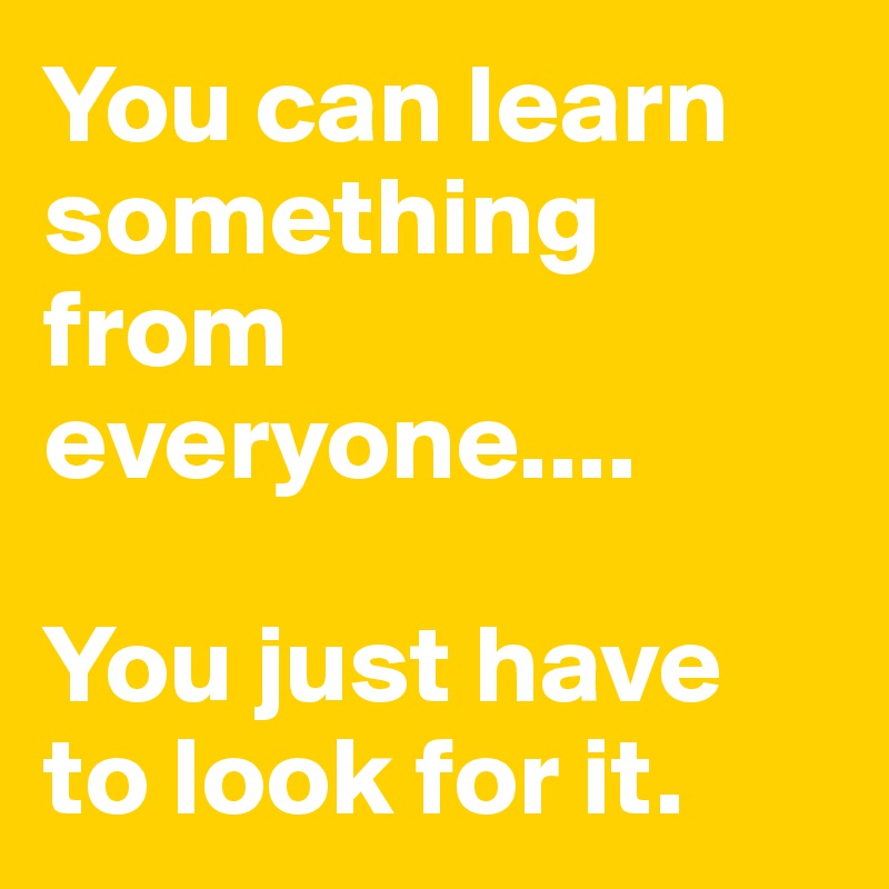 You can learn something from everyone.... 

You just have to look for it.