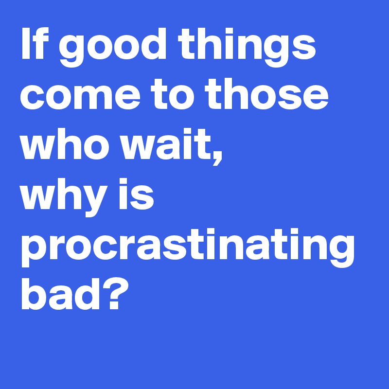 If good things come to those who wait, 
why is procrastinating bad?