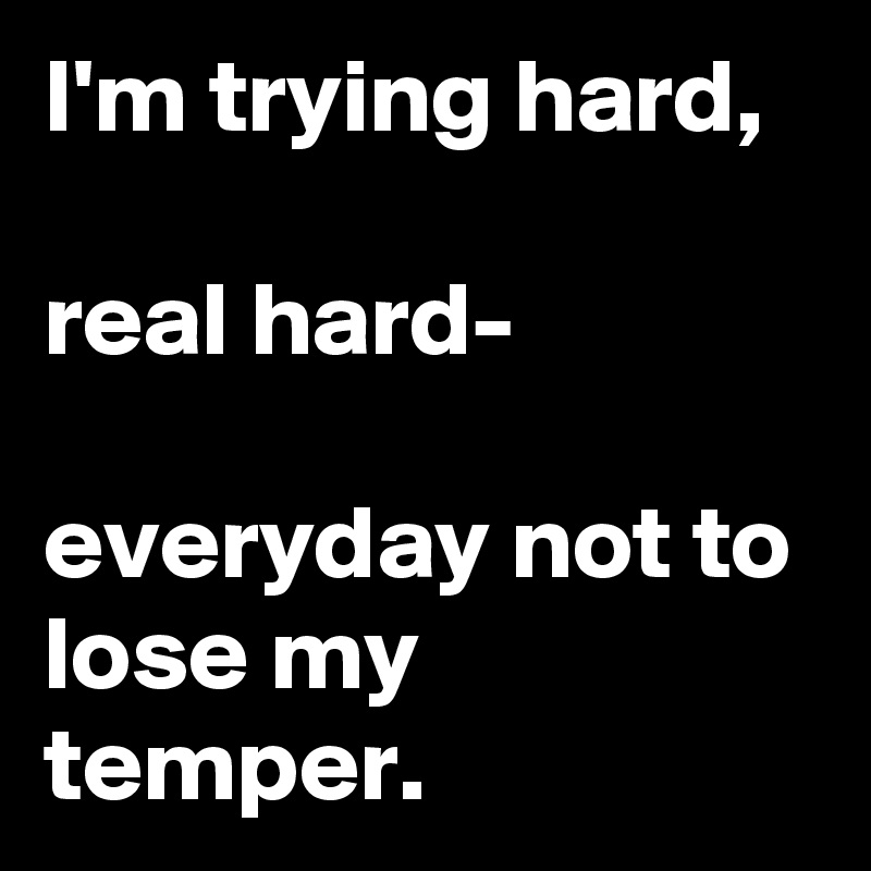 I'm trying hard,

real hard-

everyday not to lose my temper. 