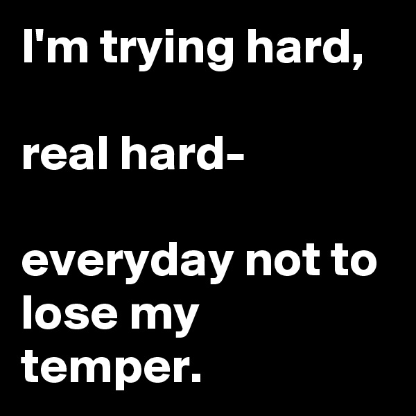 I'm trying hard,

real hard-

everyday not to lose my temper. 