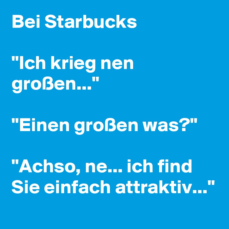 Bei Starbucks

"Ich krieg nen großen..."

"Einen großen was?"

"Achso, ne... ich find Sie einfach attraktiv..." 