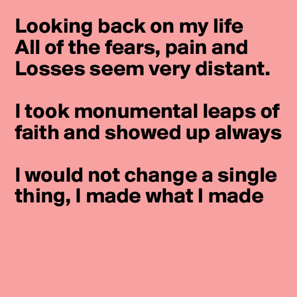 Looking back on my life
All of the fears, pain and
Losses seem very distant.

I took monumental leaps of faith and showed up always

I would not change a single thing, I made what I made


