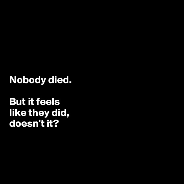 





Nobody died. 

But it feels 
like they did, 
doesn't it?



