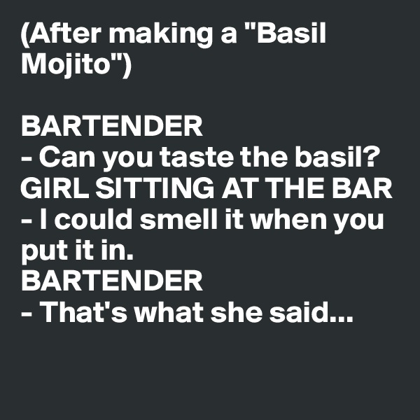 (After making a "Basil Mojito")

BARTENDER
- Can you taste the basil?
GIRL SITTING AT THE BAR
- I could smell it when you put it in.
BARTENDER
- That's what she said...

