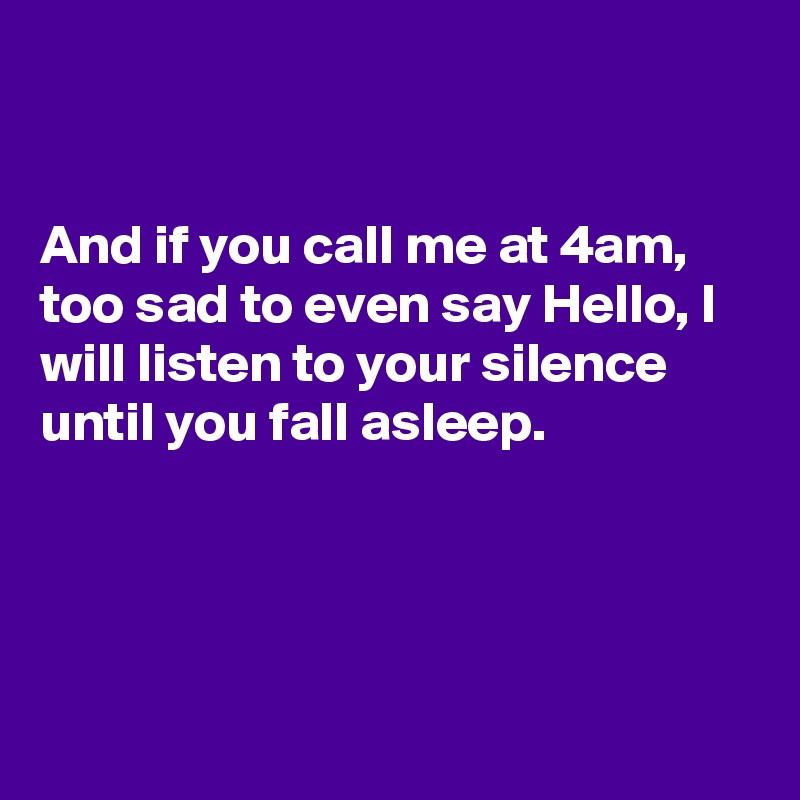 


And if you call me at 4am, too sad to even say Hello, I will listen to your silence until you fall asleep. 




