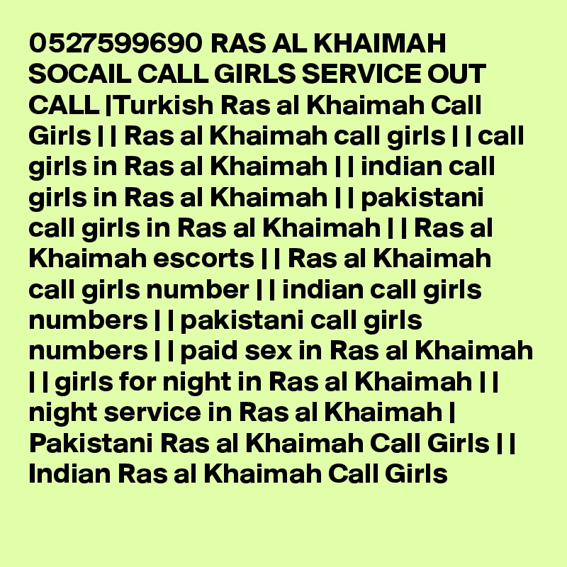 0527599690 RAS AL KHAIMAH SOCAIL CALL GIRLS SERVICE OUT CALL |Turkish Ras al Khaimah Call Girls | | Ras al Khaimah call girls | | call girls in Ras al Khaimah | | indian call girls in Ras al Khaimah | | pakistani call girls in Ras al Khaimah | | Ras al Khaimah escorts | | Ras al Khaimah call girls number | | indian call girls numbers | | pakistani call girls numbers | | paid sex in Ras al Khaimah | | girls for night in Ras al Khaimah | | night service in Ras al Khaimah | Pakistani Ras al Khaimah Call Girls | | Indian Ras al Khaimah Call Girls 