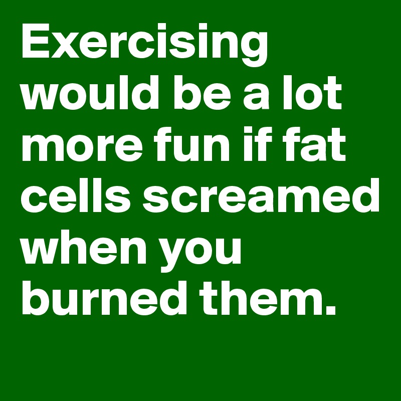 Exercising would be a lot more fun if fat cells screamed when you burned them.