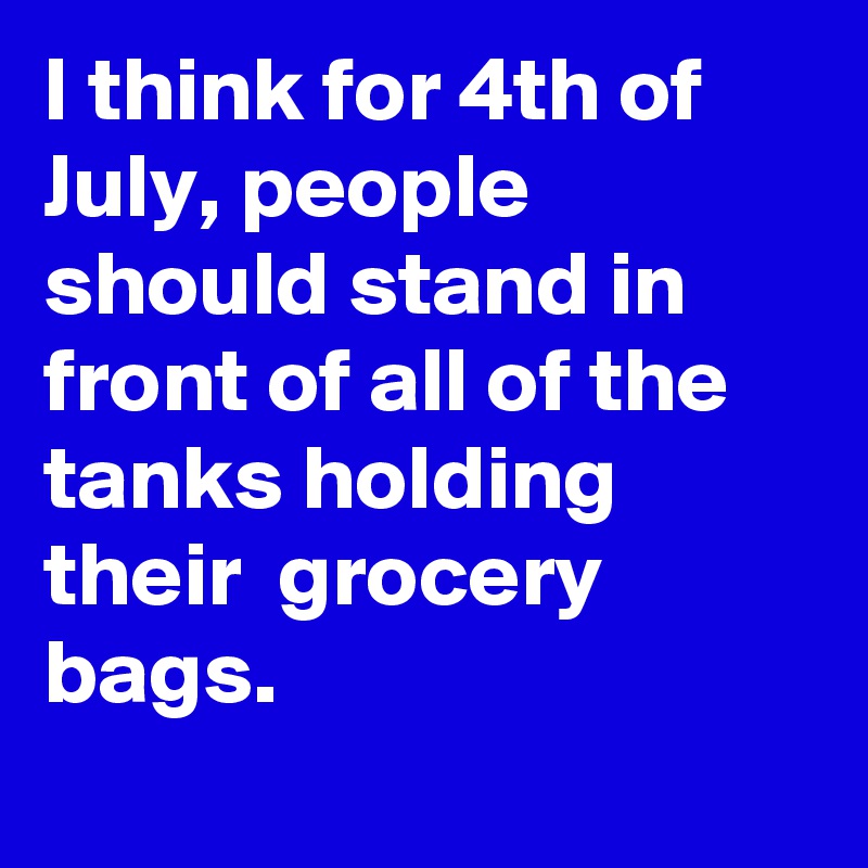 I think for 4th of July, people should stand in front of all of the tanks holding their  grocery bags.
