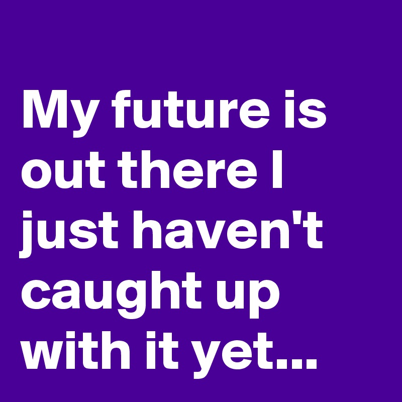 
My future is out there I just haven't caught up with it yet...