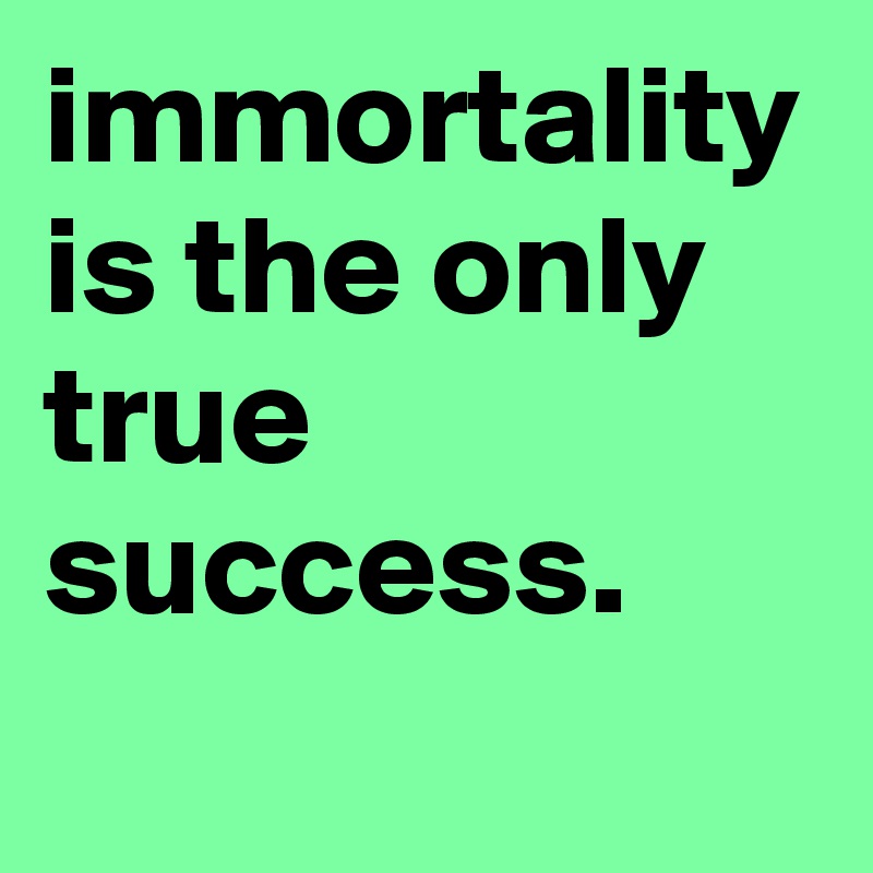immortality is the only true success.