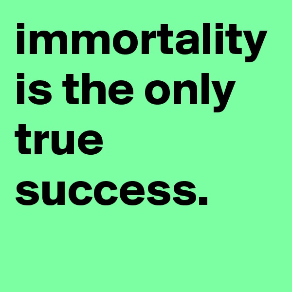 immortality is the only true success.