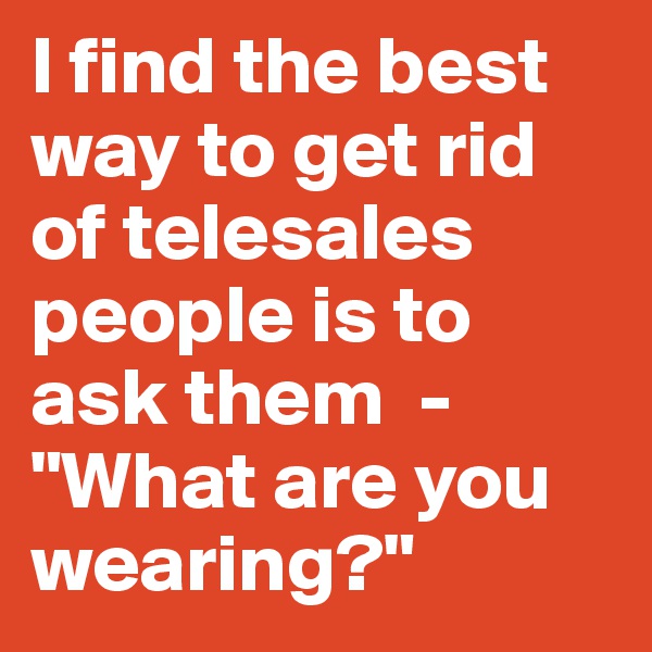 I find the best way to get rid of telesales people is to ask them  -  "What are you wearing?"