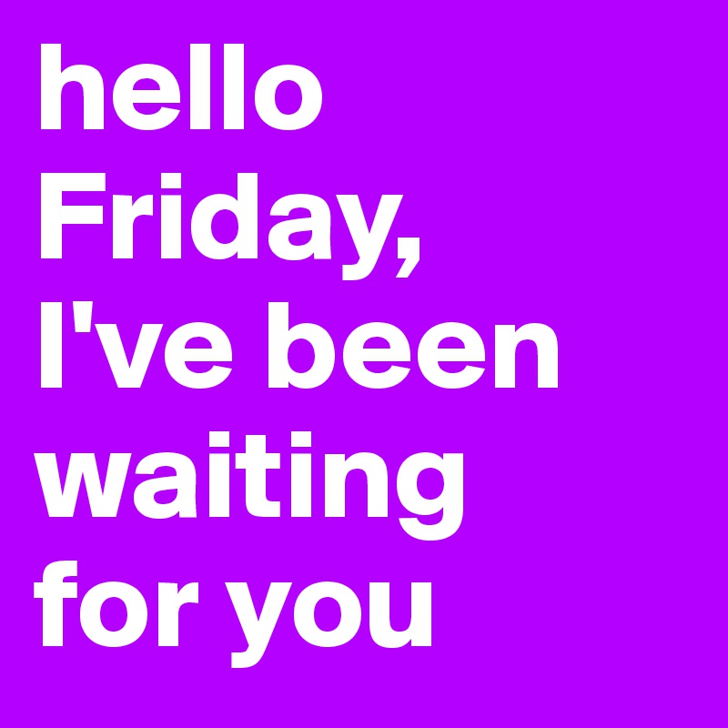 hello Friday, 
I've been waiting 
for you