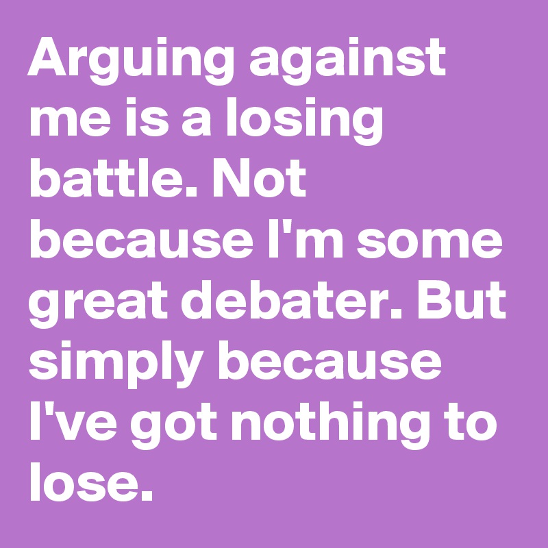 Arguing against me is a losing battle. Not because I'm some great debater. But simply because I've got nothing to lose.