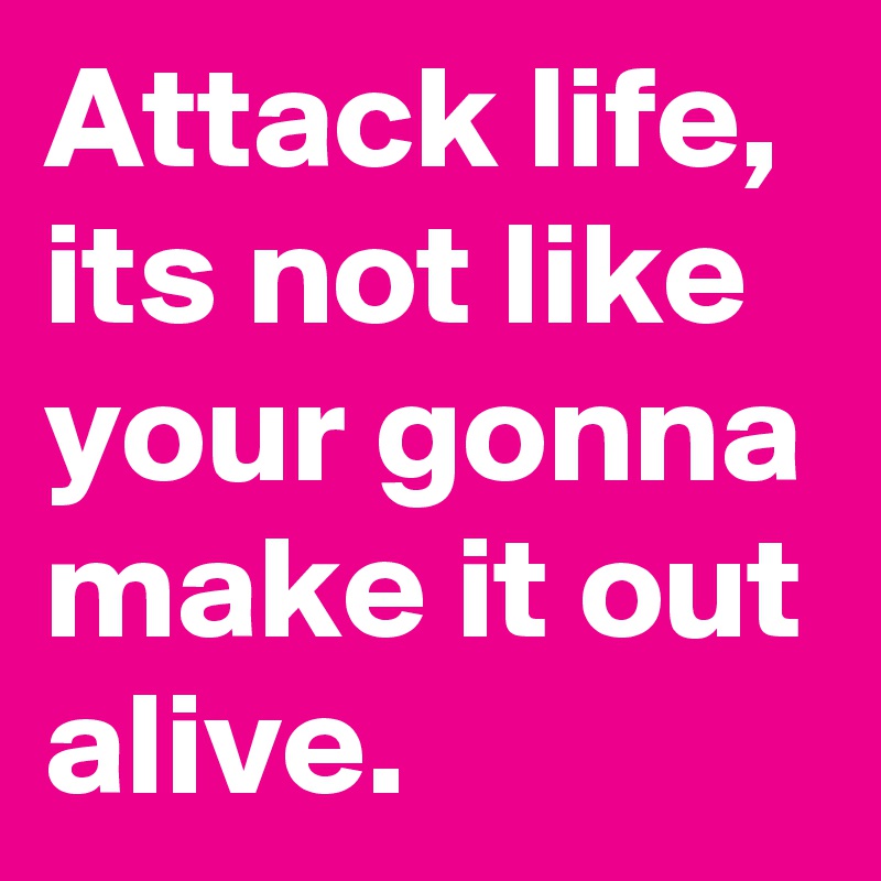 Attack life, its not like your gonna make it out alive. 