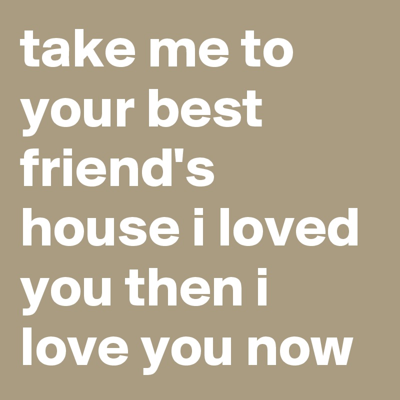 take me to your best friend's house i loved you then i love you now