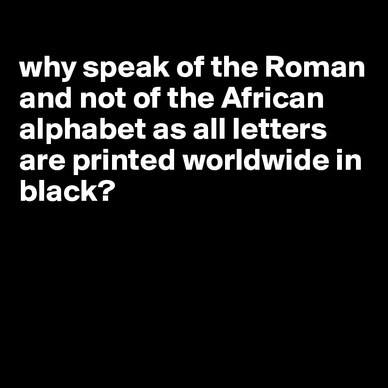 
why speak of the Roman and not of the African alphabet as all letters are printed worldwide in black? 




