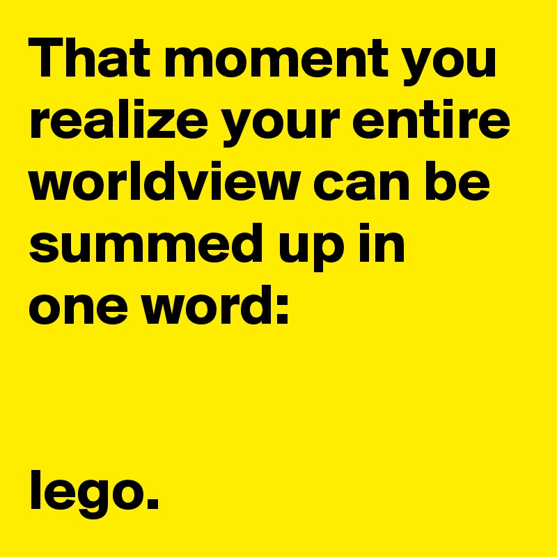 That moment you realize your entire worldview can be summed up in one word: 


lego.