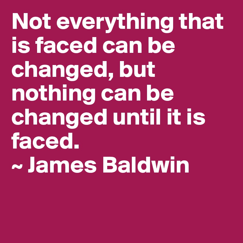 Not everything that is faced can be changed, but nothing can be changed until it is faced.
~ James Baldwin

