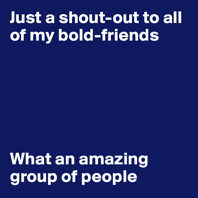 Just a shout-out to all of my bold-friends






What an amazing group of people