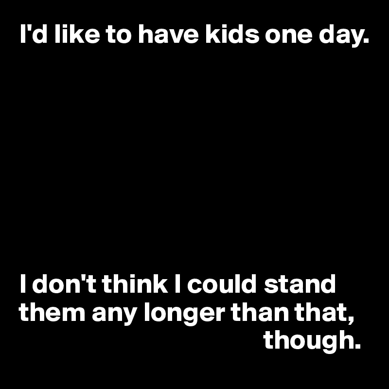 I'd like to have kids one day.








I don't think I could stand them any longer than that, 
                                            though.