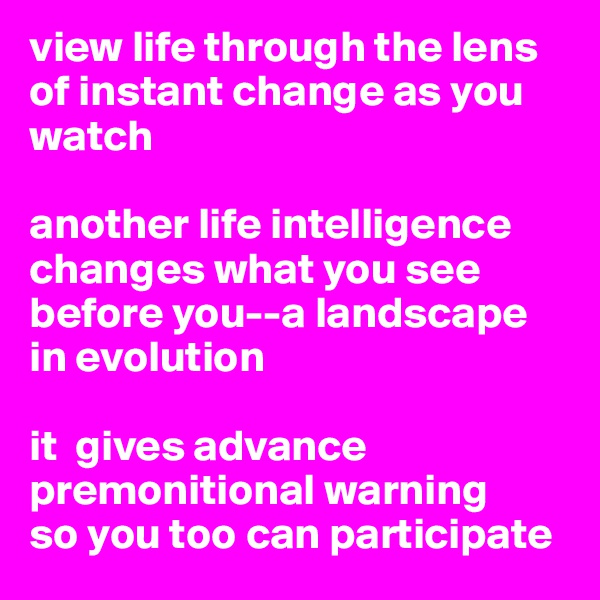 view life through the lens of instant change as you watch 

another life intelligence changes what you see before you--a landscape in evolution

it  gives advance premonitional warning 
so you too can participate