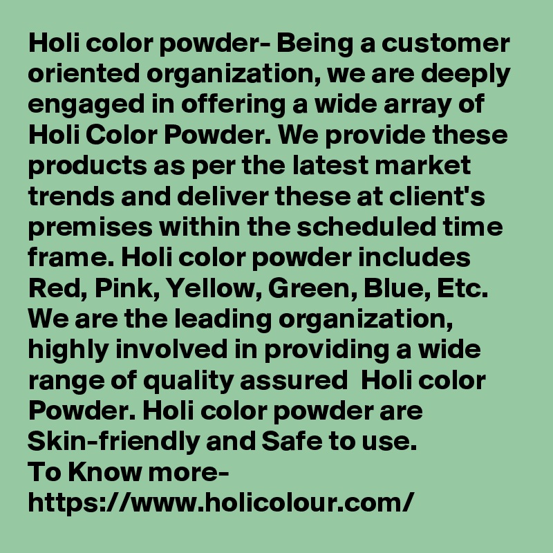 Holi color powder- Being a customer oriented organization, we are deeply engaged in offering a wide array of Holi Color Powder. We provide these products as per the latest market trends and deliver these at client's premises within the scheduled time frame. Holi color powder includes Red, Pink, Yellow, Green, Blue, Etc. We are the leading organization, highly involved in providing a wide range of quality assured  Holi color Powder. Holi color powder are Skin-friendly and Safe to use.
To Know more-
https://www.holicolour.com/