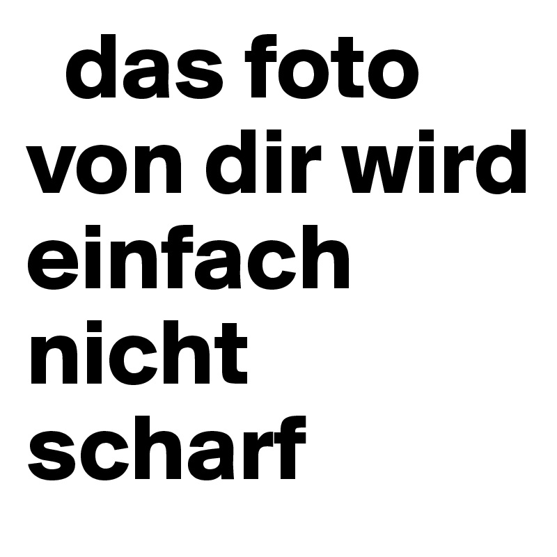   das foto  von dir wird       einfach nicht scharf